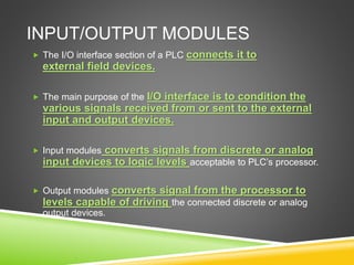 INPUT/OUTPUT MODULES
 The I/O interface section of a PLC connects it to
external field devices.
 The main purpose of the I/O interface is to condition the
various signals received from or sent to the external
input and output devices.
 Input modules converts signals from discrete or analog
input devices to logic levels acceptable to PLC’s processor.
 Output modules converts signal from the processor to
levels capable of driving the connected discrete or analog
output devices.
 