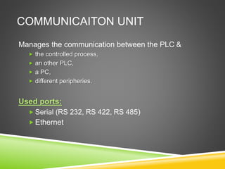 COMMUNICAITON UNIT
Manages the communication between the PLC &
 the controlled process,
 an other PLC,
 a PC,
 different peripheries.
Used ports:
 Serial (RS 232, RS 422, RS 485)
 Ethernet
 