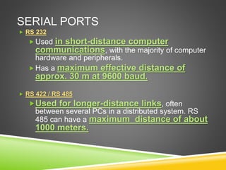 SERIAL PORTS
 RS 232
 Used in short-distance computer
communications, with the majority of computer
hardware and peripherals.
 Has a maximum effective distance of
approx. 30 m at 9600 baud.
 RS 422 / RS 485
Used for longer-distance links, often
between several PCs in a distributed system. RS
485 can have a maximum distance of about
1000 meters.
 