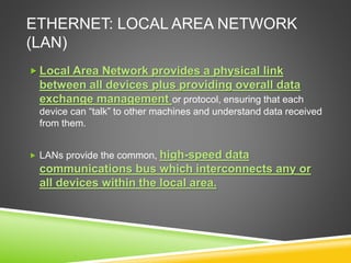 ETHERNET: LOCAL AREA NETWORK
(LAN)
 Local Area Network provides a physical link
between all devices plus providing overall data
exchange management or protocol, ensuring that each
device can “talk” to other machines and understand data received
from them.
 LANs provide the common, high-speed data
communications bus which interconnects any or
all devices within the local area.
 