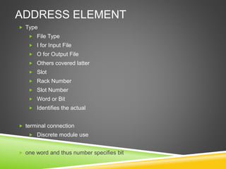 ADDRESS ELEMENT
 Type
 File Type
 I for Input File
 O for Output File
 Others covered latter
 Slot
 Rack Number
 Slot Number
 Word or Bit
 Identifies the actual
 terminal connection
 Discrete module use
 one word and thus number specifies bit
 
