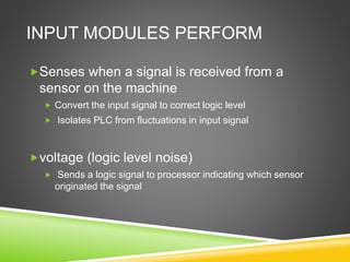 INPUT MODULES PERFORM
Senses when a signal is received from a
sensor on the machine
 Convert the input signal to correct logic level
 Isolates PLC from fluctuations in input signal
voltage (logic level noise)
 Sends a logic signal to processor indicating which sensor
originated the signal
 