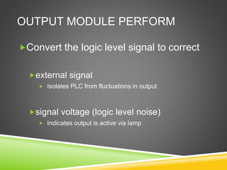 OUTPUT MODULE PERFORM
Convert the logic level signal to correct
external signal
 Isolates PLC from fluctuations in output
signal voltage (logic level noise)
 Indicates output is active via lamp
 