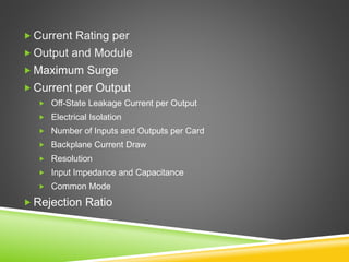  Current Rating per
 Output and Module
 Maximum Surge
 Current per Output
 Off-State Leakage Current per Output
 Electrical Isolation
 Number of Inputs and Outputs per Card
 Backplane Current Draw
 Resolution
 Input Impedance and Capacitance
 Common Mode
 Rejection Ratio
 