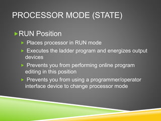 PROCESSOR MODE (STATE)
RUN Position
 Places processor in RUN mode
 Executes the ladder program and energizes output
devices
 Prevents you from performing online program
editing in this position
 Prevents you from using a programmer/operator
interface device to change processor mode
 