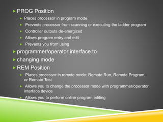  PROG Position
 Places processor in program mode
 Prevents processor from scanning or executing the ladder program
 Controller outputs de-energized
 Allows program entry and edit
 Prevents you from using
 programmer/operator interface to
 changing mode
 REM Position
 Places processor in remote mode: Remote Run, Remote Program,
or Remote Test
 Allows you to change the processor mode with programmer/operator
interface device
 Allows you to perform online program editing
 