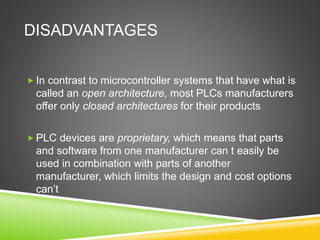 DISADVANTAGES
 In contrast to microcontroller systems that have what is
called an open architecture, most PLCs manufacturers
offer only closed architectures for their products
 PLC devices are proprietary, which means that parts
and software from one manufacturer can t easily be
used in combination with parts of another
manufacturer, which limits the design and cost options
can’t
 