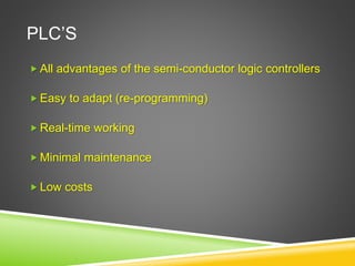 PLC’S
 All advantages of the semi-conductor logic controllers
 Easy to adapt (re-programming)
 Real-time working
 Minimal maintenance
 Low costs
 