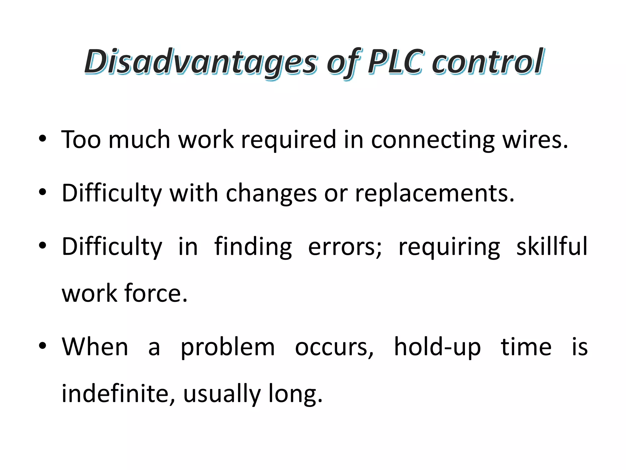 • Too much work required in connecting wires.
• Difficulty with changes or replacements.
• Difficulty in finding errors; requiring skillful
work force.
• When a problem occurs, hold-up time is
indefinite, usually long.
 