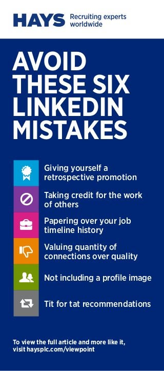 AVOID
THESE SIX
LINKEDIN
MISTAKES
To view the full article and more like it,
visit haysplc.com/viewpoint
Giving yourself a
retrospective promotion
Taking credit for the work
of others
Papering over your job
timeline history
Valuing quantity of
connections over quality
Not including a profile image
Tit for tat recommendations






 