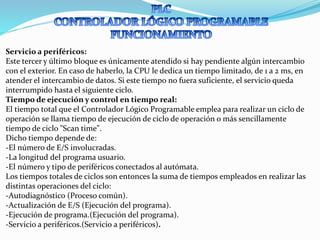 Servicio a periféricos:
Este tercer y último bloque es únicamente atendido si hay pendiente algún intercambio
con el exterior. En caso de haberlo, la CPU le dedica un tiempo limitado, de 1 a 2 ms, en
atender el intercambio de datos. Si este tiempo no fuera suficiente, el servicio queda
interrumpido hasta el siguiente ciclo.
Tiempo de ejecución y control en tiempo real:
El tiempo total que el Controlador Lógico Programable emplea para realizar un ciclo de
operación se llama tiempo de ejecución de ciclo de operación o más sencillamente
tiempo de ciclo "Scan time".
Dicho tiempo depende de:
-El número de E/S involucradas.
-La longitud del programa usuario.
-El número y tipo de periféricos conectados al autómata.
Los tiempos totales de ciclos son entonces la suma de tiempos empleados en realizar las
distintas operaciones del ciclo:
-Autodiagnóstico (Proceso común).
-Actualización de E/S (Ejecución del programa).
-Ejecución de programa.(Ejecución del programa).
-Servicio a periféricos.(Servicio a periféricos).
 