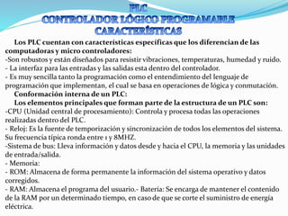 Los PLC cuentan con características específicas que los diferencian de las
computadoras y micro controladores:
-Son robustos y están diseñados para resistir vibraciones, temperaturas, humedad y ruido.
- La interfaz para las entradas y las salidas esta dentro del controlador.
- Es muy sencilla tanto la programación como el entendimiento del lenguaje de
programación que implementan, el cual se basa en operaciones de lógica y conmutación.
Conformación interna de un PLC:
Los elementos principales que forman parte de la estructura de un PLC son:
-CPU (Unidad central de procesamiento): Controla y procesa todas las operaciones
realizadas dentro del PLC.
- Reloj: Es la fuente de temporización y sincronización de todos los elementos del sistema.
Su frecuencia típica ronda entre 1 y 8MHZ.
-Sistema de bus: Lleva información y datos desde y hacia el CPU, la memoria y las unidades
de entrada/salida.
- Memoria:
- ROM: Almacena de forma permanente la información del sistema operativo y datos
corregidos.
- RAM: Almacena el programa del usuario.- Batería: Se encarga de mantener el contenido
de la RAM por un determinado tiempo, en caso de que se corte el suministro de energía
eléctrica.
 