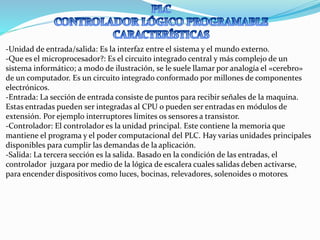 -Unidad de entrada/salida: Es la interfaz entre el sistema y el mundo externo.
-Que es el microprocesador?: Es el circuito integrado central y más complejo de un
sistema informático; a modo de ilustración, se le suele llamar por analogía el «cerebro»
de un computador. Es un circuito integrado conformado por millones de componentes
electrónicos.
-Entrada: La sección de entrada consiste de puntos para recibir señales de la maquina.
Estas entradas pueden ser integradas al CPU o pueden ser entradas en módulos de
extensión. Por ejemplo interruptores limites os sensores a transistor.
-Controlador: El controlador es la unidad principal. Este contiene la memoria que
mantiene el programa y el poder computacional del PLC. Hay varias unidades principales
disponibles para cumplir las demandas de la aplicación.
-Salida: La tercera sección es la salida. Basado en la condición de las entradas, el
controlador juzgara por medio de la lógica de escalera cuales salidas deben activarse,
para encender dispositivos como luces, bocinas, relevadores, solenoides o motores.
 