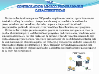 Dentro de las funciones que un PLC puede cumplir se encuentran operaciones como
las de detección y de mando, en las que se elaboran y envían datos de acción a los
preaccionadores y accionadores. Además cumplen la importante función de
programación, pudiendo introducir, crear y modificar las aplicaciones del programa.
Dentro de las ventajas que estos equipos poseen se encuentra que, gracias a ellos, es
posible ahorrar tiempo en la elaboración de proyectos, pudiendo realizar modificaciones
sin costos adicionales. Por otra parte, son de tamaño reducido y mantenimiento de bajo
costo, además permiten ahorrar dinero en mano de obra y la posibilidad de controlar más
de una máquina con el mismo equipo. Sin embargo, y como sucede en todos los casos, los
controladores lógicos programables, o PLC’s, presentan ciertas desventajas como es la
necesidad de contar con técnicos calificados y adiestrados específicamente para ocuparse
de su buen funcionamiento.
 