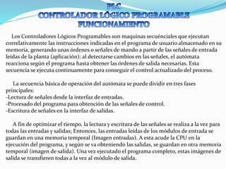 Los Controladores Lógicos Programables son maquinas secuénciales que ejecutan
correlativamente las instrucciones indicadas en el programa de usuario almacenado en su
memoria, generando unas órdenes o señales de mando a partir de las señales de entrada
leídas de la planta (aplicación): al detectarse cambios en las señales, el autómata
reacciona según el programa hasta obtener las órdenes de salida necesarias. Esta
secuencia se ejecuta continuamente para conseguir el control actualizado del proceso.
La secuencia básica de operación del autómata se puede dividir en tres fases
principales:
-Lectura de señales desde la interfaz de entradas.
-Procesado del programa para obtención de las señales de control.
-Escritura de señales en la interfaz de salidas.
A fin de optimizar el tiempo, la lectura y escritura de las señales se realiza a la vez para
todas las entradas y salidas; Entonces, las entradas leídas de los módulos de entrada se
guardan en una memoria temporal (Imagen entradas). A esta acude la CPU en la
ejecución del programa, y según se va obteniendo las salidas, se guardan en otra memoria
temporal (imagen de salida). Una vez ejecutado el programa completo, estas imágenes de
salida se transfieren todas a la vez al módulo de salida.
 