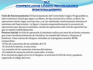 Ciclo de funcionamiento: El funcionamiento del Controlador Lógico Programable es,
salvo el proceso inicial que sigue a un Reset, de tipo secuencial y cíclico, es decir, las
operaciones tienen lugar una tras otra, y se van repitiendo continuamente mientras el
autómata esté bajo tensión. La figura 1 muestra esquemáticamente la secuencia de
operaciones que ejecuta el autómata, siendo las operaciones del ciclo de operación las
que se repiten indefinidamente.
Proceso inicial: el ciclo de operación el autómata realiza una serie de acciones comunes,
que tratan fundamentalmente de inicializar los estados del mismo y chequear el
hardware. Estas rutinas de chequeo, incluidas en el programa monitor ROM,
comprueban:
-El bus de conexiones de las unidades de E/S.
-El nivel de la batería, si esta existe.
-La conexión de las memorias internas del sistema.
-El módulo de memoria exterior conectado, si existe.
Si se encontrara algún error en el chequeo, se activaría el LED de error y quedaría
registrado el código del error.
 