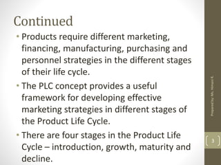Continued
• Products require different marketing,
financing, manufacturing, purchasing and
personnel strategies in the different stages
of their life cycle.
• The PLC concept provides a useful
framework for developing effective
marketing strategies in different stages of
the Product Life Cycle.
• There are four stages in the Product Life
Cycle – introduction, growth, maturity and
decline.
3
Preparedby:Ms.HimaniR.
 