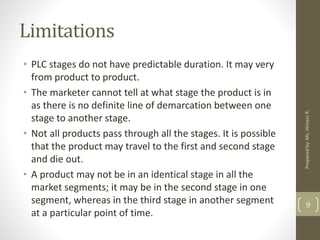 Limitations
• PLC stages do not have predictable duration. It may very
from product to product.
• The marketer cannot tell at what stage the product is in
as there is no definite line of demarcation between one
stage to another stage.
• Not all products pass through all the stages. It is possible
that the product may travel to the first and second stage
and die out.
• A product may not be in an identical stage in all the
market segments; it may be in the second stage in one
segment, whereas in the third stage in another segment
at a particular point of time.
9
Preparedby:Ms.HimaniR.
 