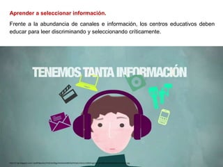 Aprender a seleccionar información.
Frente a la abundancia de canales e información, los centros educativos deben
educar para leer discriminando y seleccionando críticamente.
http://1.bp.blogspot.com/-QoBPI8psDas/VhZZrbnGbgI/AAAAAAABKOQ/hk5xEzV3oJs/s1600/ingenieria%2Bde%2Bla%2Binformacion2.jpg
 