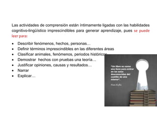 Las actividades de comprensión están íntimamente ligadas con las habilidades
cognitivo-lingüístico imprescindibles para generar aprendizaje, pues se puede
leer para:
 Describir fenómenos, hechos, personas…
 Definir términos imprescindibles en las diferentes áreas
 Clasificar animales, fenómenos, periodos históricos…
 Demostrar hechos con pruebas una teoría…
 Justificar opiniones, causas y resultados…
 Narrar
 Explicar…
 
