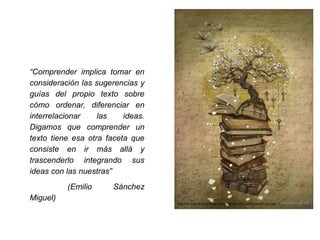 “Comprender implica tomar en
consideración las sugerencias y
guías del propio texto sobre
cómo ordenar, diferenciar en
interrelacionar las ideas.
Digamos que comprender un
texto tiene esa otra faceta que
consiste en ir más allá y
trascenderlo integrando sus
ideas con las nuestras”
(Emilio Sánchez
Miguel)
http://ih1.redbubble.net/image.104421181.2989/flat,1000x1000,075,f.u2.jpg
 