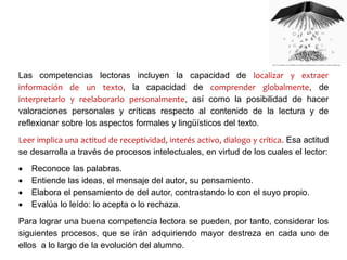 Las competencias lectoras incluyen la capacidad de localizar y extraer
información de un texto, la capacidad de comprender globalmente, de
interpretarlo y reelaborarlo personalmente, así como la posibilidad de hacer
valoraciones personales y críticas respecto al contenido de la lectura y de
reflexionar sobre los aspectos formales y lingüísticos del texto.
Leer implica una actitud de receptividad, interés activo, dialogo y crítica. Esa actitud
se desarrolla a través de procesos intelectuales, en virtud de los cuales el lector:
 Reconoce las palabras.
 Entiende las ideas, el mensaje del autor, su pensamiento.
 Elabora el pensamiento de del autor, contrastando lo con el suyo propio.
 Evalúa lo leído: lo acepta o lo rechaza.
Para lograr una buena competencia lectora se pueden, por tanto, considerar los
siguientes procesos, que se irán adquiriendo mayor destreza en cada uno de
ellos a lo largo de la evolución del alumno.
 