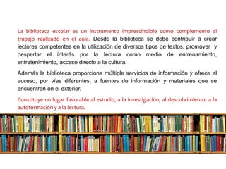 La biblioteca escolar es un instrumento imprescindible como complemento al
trabajo realizado en el aula. Desde la biblioteca se debe contribuir a crear
lectores competentes en la utilización de diversos tipos de textos, promover y
despertar el interés por la lectura como medio de entrenamiento,
entretenimiento, acceso directo a la cultura.
Además la biblioteca proporciona múltiple servicios de información y ofrece el
acceso, por vías diferentes, a fuentes de información y materiales que se
encuentran en el exterior.
Constituye un lugar favorable al estudio, a la investigación, al descubrimiento, a la
autoformación y a la lectura.
 