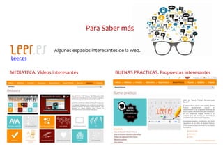 Para Saber más
Leer.es
Algunos espacios interesantes de la Web.
MEDIATECA. Vídeos interesantes BUENAS PRÁCTICAS. Propuestas interesantes
 