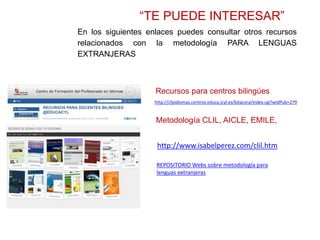 “TE PUEDE INTERESAR”
En los siguientes enlaces puedes consultar otros recursos
relacionados con la metodología PARA LENGUAS
EXTRANJERAS
http://cfpidiomas.centros.educa.jcyl.es/bitacora/index.cgi?wIdPub=279
Recursos para centros bilingües
Metodología CLIL, AICLE, EMILE,
http://www.isabelperez.com/clil.htm
REPOSITORIO Webs sobre metodología para
lenguas extranjeras
 