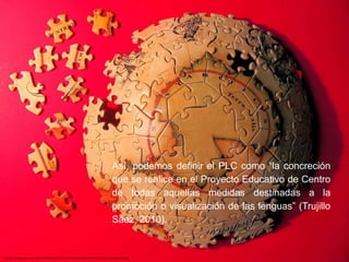 Así, podemos definir el PLC como “la concreción
que se realice en el Proyecto Educativo de Centro
de todas aquellas medidas destinadas a la
promoción o visualización de las lenguas” (Trujillo
Sáez, 2010).
http://4.bp.blogspot.com/-MbuFlc3K9w8/UEusfJO7PoI/AAAAAAAABbs/WEP04wQTCeg/s1600/puzzle4.jpg
 
