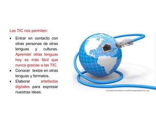 Las TIC nos permiten:
 Entrar en contacto con
otras personas de otras
lenguas y culturas.
Aprender otras lenguas
hoy es más fácil que
nunca gracias a las TIC.
 Conocer textos en otras
lenguas y formatos.
 Elaborar artefactos
digitales para expresar
nuestras ideas.
http://www.internetdela72.com/website/images/blog/internet-1.jpg
 