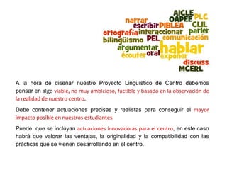A la hora de diseñar nuestro Proyecto Lingüístico de Centro debemos
pensar en algo viable, no muy ambicioso, factible y basado en la observación de
la realidad de nuestro centro.
Debe contener actuaciones precisas y realistas para conseguir el mayor
impacto posible en nuestros estudiantes.
Puede que se incluyan actuaciones innovadoras para el centro, en este caso
habrá que valorar las ventajas, la originalidad y la compatibilidad con las
prácticas que se vienen desarrollando en el centro.
 