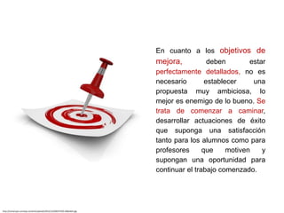En cuanto a los objetivos de
mejora, deben estar
perfectamente detallados, no es
necesario establecer una
propuesta muy ambiciosa, lo
mejor es enemigo de lo bueno. Se
trata de comenzar a caminar,
desarrollar actuaciones de éxito
que suponga una satisfacción
tanto para los alumnos como para
profesores que motiven y
supongan una oportunidad para
continuar el trabajo comenzado.
http://soniarujas.com/wp-content/uploads/2012/12/OBJETIVOS-600x464.jpg
 