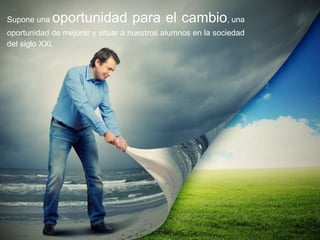 Supone una oportunidad para el cambio, una
oportunidad de mejorar y situar a nuestros alumnos en la sociedad
del siglo XXI.
 