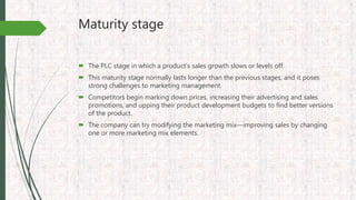 Maturity stage
 The PLC stage in which a product’s sales growth slows or levels off.
 This maturity stage normally lasts longer than the previous stages, and it poses
strong challenges to marketing management.
 Competitors begin marking down prices, increasing their advertising and sales
promotions, and upping their product development budgets to find better versions
of the product.
 The company can try modifying the marketing mix—improving sales by changing
one or more marketing mix elements.
 
