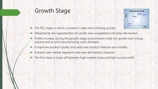 Growth Stage
 The PLC stage in which a product’s sales start climbing quickly.
 Attracted by the opportunities for profit, new competitors will enter the market.
 Profits increase during the growth stage as promotion costs are spread over a large
volume and as unit manufacturing costs decrease.
 It improves product quality and adds new product features and models.
 It enters new market segments and new distribution channels.
 The firm faces a trade-off between high market share and high current profit.
 