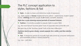 The PLC concept application to
styles, fashions & fad
 Style - A style is a basic and distinctive mode of expression.
e.g., styles appear in homes (traditional home, ethnic – styled home, modern styled
home) ; clothing ((formal, casual); & art (realist, surrealist, abstract).
Style has a cycle showing several periods of renewed interest.
 Fashion- A currently accepted or popular style in a given field.
e.g., the more formal “business attire” look of corporate dress of the 80s and
90s gave way to the “business casual” look of the new millennium.
Fashions tend to grow slowly, remain popular for a while, and then decline
slowly.
 Fad - A temporary period of unusually high sales driven by consumer enthusiasm
and immediate product or brand popularity.
e.g., Low – carb diets
 
