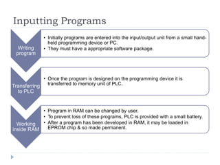 Inputting Programs
Writing
program
• Initially programs are entered into the input/output unit from a small hand-
held programming device or PC.
• They must have a appropriate software package.
Transferring
to PLC
• Once the program is designed on the programming device it is
transferred to memory unit of PLC.
Working
inside RAM
• Program in RAM can be changed by user.
• To prevent loss of these programs, PLC is provided with a small battery.
• After a program has been developed in RAM, it may be loaded in
EPROM chip & so made permanent.
 
