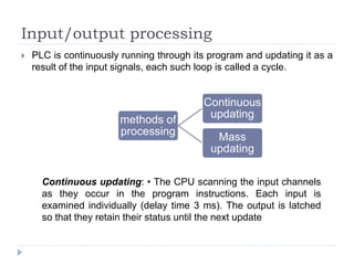 Input/output processing
 PLC is continuously running through its program and updating it as a
result of the input signals, each such loop is called a cycle.
methods of
processing
Continuous
updating
Mass
updating
Continuous updating: • The CPU scanning the input channels
as they occur in the program instructions. Each input is
examined individually (delay time 3 ms). The output is latched
so that they retain their status until the next update
 
