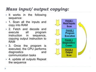 Mass input/ output copying:
 It works in the following
sequence:
 1. Scan all the inputs and
copy into RAM
 2. Fetch and decode and
execute all program
instruction in sequence,
copying output instruction to
RAM
 3. Once the program is
executed, the CPU performs
diagnostics and
communication tasks
 4. update all outputs Repeat
the sequence
 