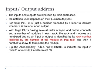 Input/ Output address
 The inputs and outputs are identified by their addresses.
 the notation used depends on the PLC manufacturer.
 For small PLC, it is just a number preceded by a letter to indicate
whether it is an input or an output
 With large PLCs having several racks of input and output channels
and a number of modules in each rack, the rack and modules are
numbered and so an input or output is identified by its rack number
followed by the number of the module in that rack and then a
number to show its terminal in the module.
 E.g.The Allen-Bradley PLC-5 has I: 012/03 to indicate an input in
rack 01 at module 2 and terminal 03
 