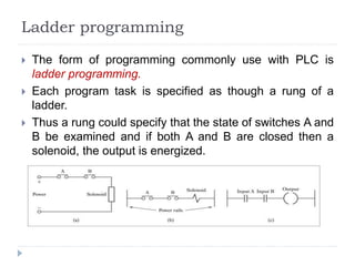 Ladder programming
 The form of programming commonly use with PLC is
ladder programming.
 Each program task is specified as though a rung of a
ladder.
 Thus a rung could specify that the state of switches A and
B be examined and if both A and B are closed then a
solenoid, the output is energized.
 
