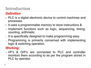 Introduction
Definition
 PLC is a digital electronic device to control machines and
processes.
 It uses a programmable memory to store instructions &
 Implement functions such as logic, sequencing, timing,
counting, arithmetic.
o It is specifically designed to make programming easy.
o Programming is primarily concerned with implementing
logic & switching operation.
Working:
 I/P’s & O/P’s are connected to PLC and controller
monitors them according to as per the program stored in
PLC by operator.
 