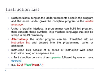 Instruction List
 Each horizontal rung on the ladder represents a line in the program
and the entire ladder gives the complete program in the ladder
language.
 Using a graphic interface, a programmer can build his program,
then translate these symbols into machine language that can be
stored in the PLC memory.
 Alternatively, the ladder program can be translated into an
instruction list and entered into the programming panel or
computer.
 Instruction lists consist of a series of instruction with each
instruction being on a separate line.
 • An instruction consists of an operator followed by one or more
operand
 e.g. LD A (*load input A*)
 