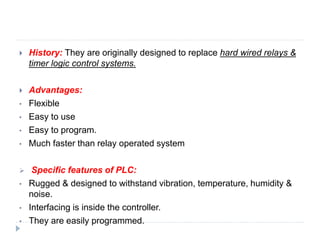  History: They are originally designed to replace hard wired relays &
timer logic control systems.
 Advantages:
• Flexible
• Easy to use
• Easy to program.
• Much faster than relay operated system
 Specific features of PLC:
• Rugged & designed to withstand vibration, temperature, humidity &
noise.
• Interfacing is inside the controller.
• They are easily programmed.
 