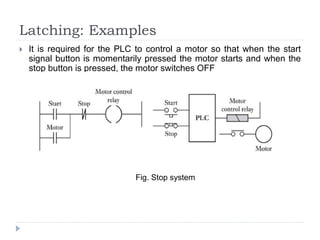 Latching: Examples
 It is required for the PLC to control a motor so that when the start
signal button is momentarily pressed the motor starts and when the
stop button is pressed, the motor switches OFF
Fig. Stop system
 