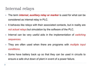 Internal relays
 The term internal, auxiliary relay or marker is used for what can be
considered as internal relay in PLC.
 It behaves like relays with their associated contacts, but in reality are
not actual relays but simulation by the software of the PLC.
 Internal can be very useful aids in the implementation of switching
sequences.
 They are often used when there are programs with multiple input
conditions.
 Some have battery back up so that they can be used in circuits to
ensure a safe shut down of plant in event of a power failure.
 