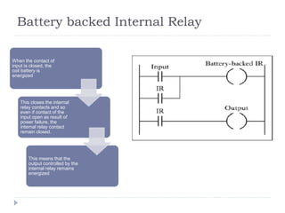 Battery backed Internal Relay
,
When the contact of
input is closed, the
coil battery is
energized
This closes the internal
relay contacts and so
even if contact of the
input open as result of
power failure, the
internal relay contact
remain closed.
This means that the
output controlled by the
internal relay remains
energized
 