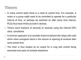Timers
 In many control tasks there is a need to control time. For example, a
motor or a pump might need to be controlled to operate for a particular
interval of time, or perhaps be switched on after some time interval.
PLCs thus have timers as built-in devices.
 Timers count fractions of seconds or seconds using the internal CPU
clock. considered.
 A common approach is to consider timers to behave like relays with coils
which when energized result in the closure or opening of contacts after
some preset time.
 The timer is thus treated as an output for a rung with control being
exercised over pairs of contacts elsewhere
 
