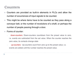 Counters
 Counters are provided as built-in elements in PLCs and allow the
number of occurrences of input signals to be counted.
 This might be where items have to be counted as they pass along a
conveyor belt, or the number of revolutions of a shaft, or perhaps the
number of people passing through a door.
 Forms of counter:
o down-counters: Down-counters countdown from the preset value to zero,
i.e. events are subtracted from the set value. When the counter reaches the
zero value, its contacts change state
o up-counters: Up-counters count from zero up to the preset value, i.e.
events are added until the number reaches the preset value.
 